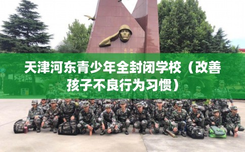 天津河东青少年全封闭学校（改善孩子不良行为习惯）