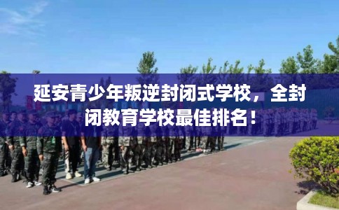 延安青少年叛逆封闭式学校，全封闭教育学校最佳排名！