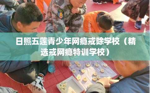 日照五莲青少年网瘾戒除学校（精选戒网瘾特训学校）