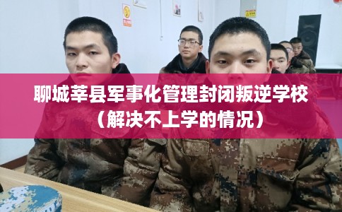 聊城莘县军事化管理封闭叛逆学校（解决不上学的情况）