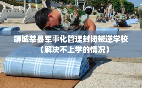 聊城莘县军事化管理封闭叛逆学校（解决不上学的情况）
