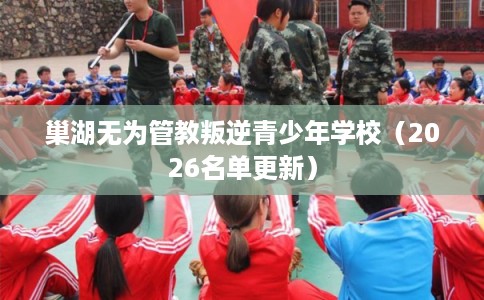 巢湖无为管教叛逆青少年学校（2026名单更新）