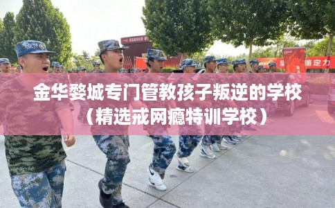 金华婺城专门管教孩子叛逆的学校（精选戒网瘾特训学校）