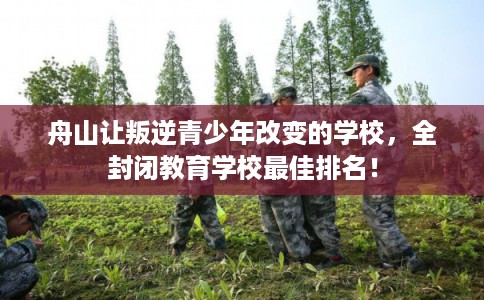 舟山让叛逆青少年改变的学校，全封闭教育学校最佳排名！