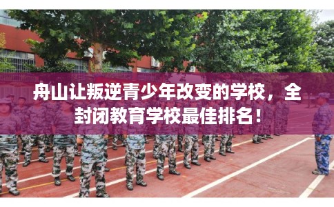 舟山让叛逆青少年改变的学校，全封闭教育学校最佳排名！