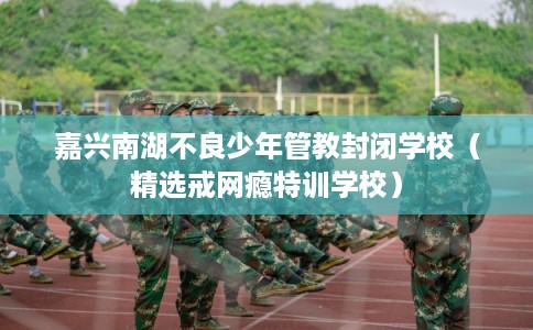 嘉兴南湖不良少年管教封闭学校（精选戒网瘾特训学校）