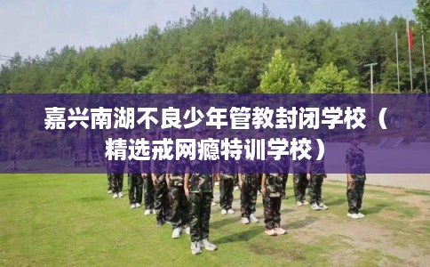 嘉兴南湖不良少年管教封闭学校（精选戒网瘾特训学校）
