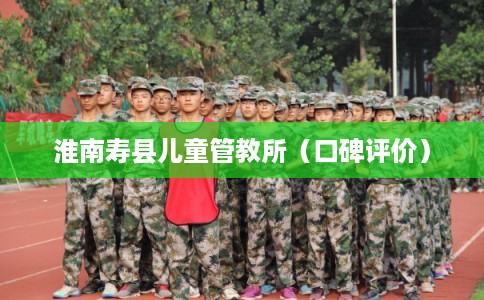 淮南寿县儿童管教所（口碑评价）