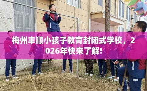 梅州丰顺小孩子教育封闭式学校，2026年快来了解!
