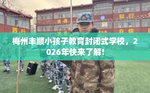梅州丰顺小孩子教育封闭式学校，2026年快来了解!