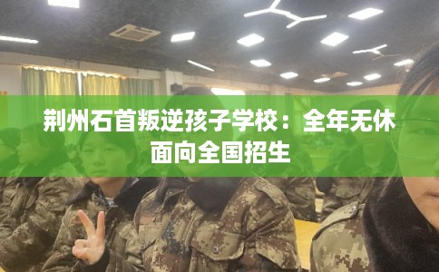 荆州石首叛逆孩子学校：全年无休面向全国招生