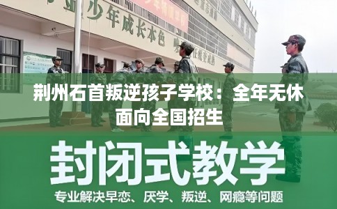 荆州石首叛逆孩子学校：全年无休面向全国招生