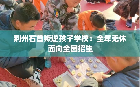 荆州石首叛逆孩子学校：全年无休面向全国招生