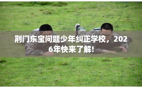 荆门东宝问题少年纠正学校，2026年快来了解!