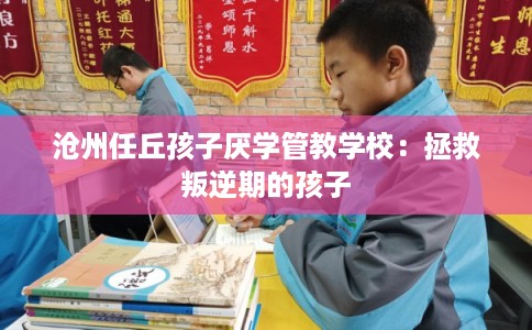 沧州任丘孩子厌学管教学校：拯救叛逆期的孩子