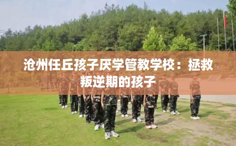 沧州任丘孩子厌学管教学校：拯救叛逆期的孩子