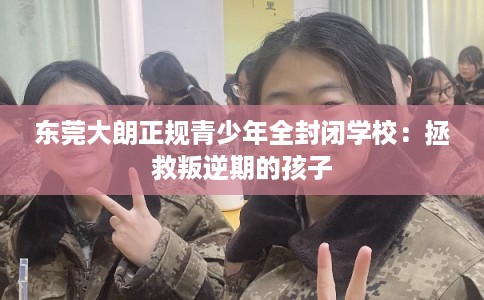 东莞大朗正规青少年全封闭学校：拯救叛逆期的孩子