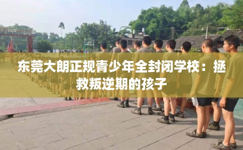 东莞大朗正规青少年全封闭学校：拯救叛逆期的孩子