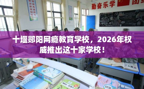 十堰郧阳网瘾教育学校，2026年权威推出这十家学校！
