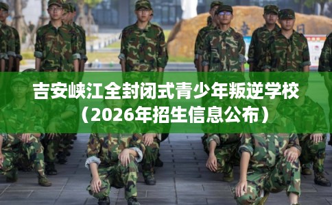 吉安峡江全封闭式青少年叛逆学校（2026年招生信息公布）