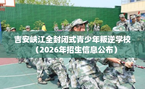 吉安峡江全封闭式青少年叛逆学校（2026年招生信息公布）
