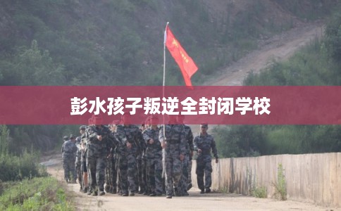 彭水孩子叛逆全封闭学校