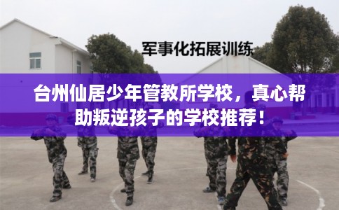 台州仙居少年管教所学校，真心帮助叛逆孩子的学校推荐！