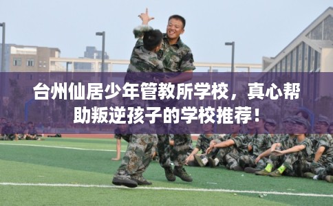 台州仙居少年管教所学校，真心帮助叛逆孩子的学校推荐！