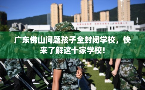 广东佛山问题孩子全封闭学校，快来了解这十家学校!