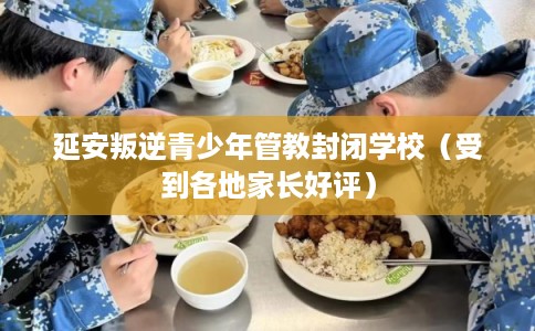 延安叛逆青少年管教封闭学校（受到各地家长好评）