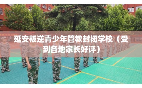 延安叛逆青少年管教封闭学校（受到各地家长好评）