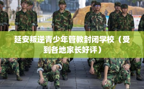 延安叛逆青少年管教封闭学校（受到各地家长好评）