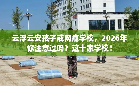 云浮云安孩子戒网瘾学校，2026年你注意过吗？这十家学校！