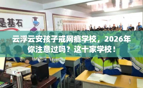 云浮云安孩子戒网瘾学校，2026年你注意过吗？这十家学校！