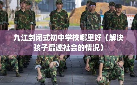 九江封闭式初中学校哪里好（解决孩子混迹社会的情况）