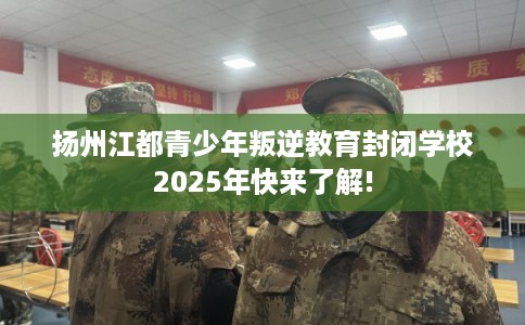 扬州江都青少年叛逆教育封闭学校2025年快来了解! 扬州江都青少年叛逆教育封闭学校2025年快来了解!