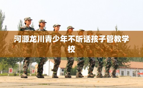 河源龙川青少年不听话孩子管教学校