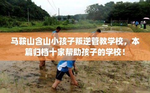 马鞍山含山小孩子叛逆管教学校，本篇归档十家帮助孩子的学校！