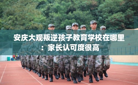 安庆大观叛逆孩子教育学校在哪里：家长认可度很高