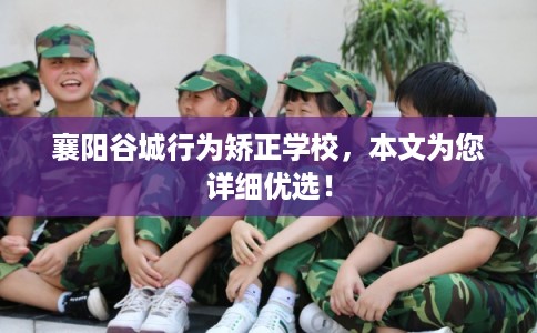 襄阳谷城行为矫正学校，本文为您详细优选！