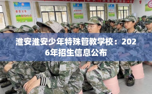 淮安淮安少年特殊管教学校：2026年招生信息公布