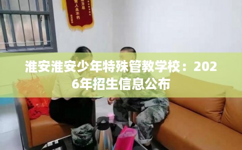 淮安淮安少年特殊管教学校：2026年招生信息公布