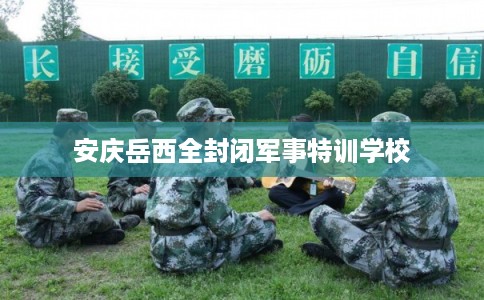 安庆岳西全封闭军事特训学校 安庆岳西全封闭军事特训学校