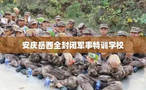 安庆岳西全封闭军事特训学校 安庆岳西全封闭军事特训学校