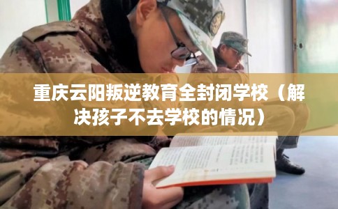 重庆云阳叛逆教育全封闭学校（解决孩子不去学校的情况）
