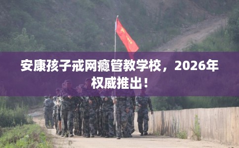 安康孩子戒网瘾管教学校，2026年权威推出！