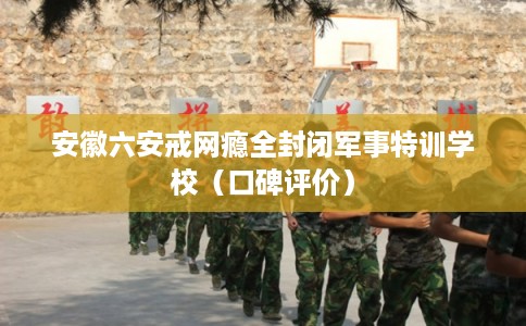 安徽六安戒网瘾全封闭军事特训学校（口碑评价）