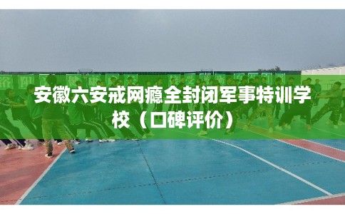 安徽六安戒网瘾全封闭军事特训学校（口碑评价）