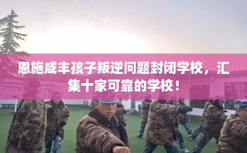 恩施咸丰孩子叛逆问题封闭学校，汇集十家可靠的学校！