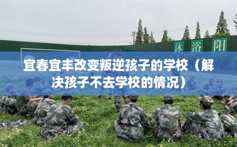 宜春宜丰改变叛逆孩子的学校（解决孩子不去学校的情况）